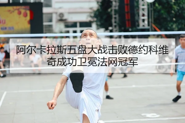 阿尔卡拉斯五盘大战击败德约科维奇成功卫冕法网冠军